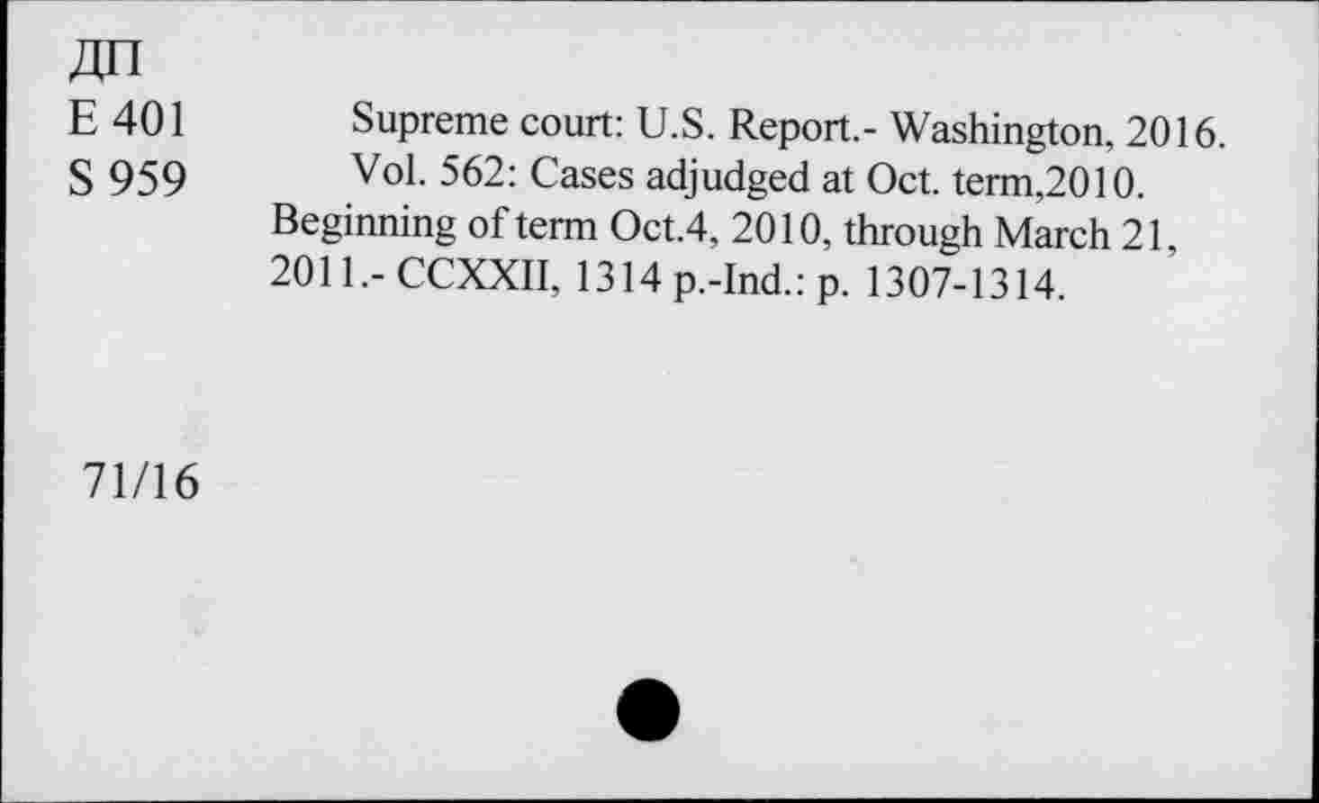 ﻿E 401 Supreme court: U.S. Report.- Washington, 2016.
S 959 Vo1- 562: Cases adjudged at Oct. term,2010.
Beginning of term Oct.4, 2010, through March 21 2011,-CCXXII, 1314 p.-Ind.: p. 1307-1314.
71/16